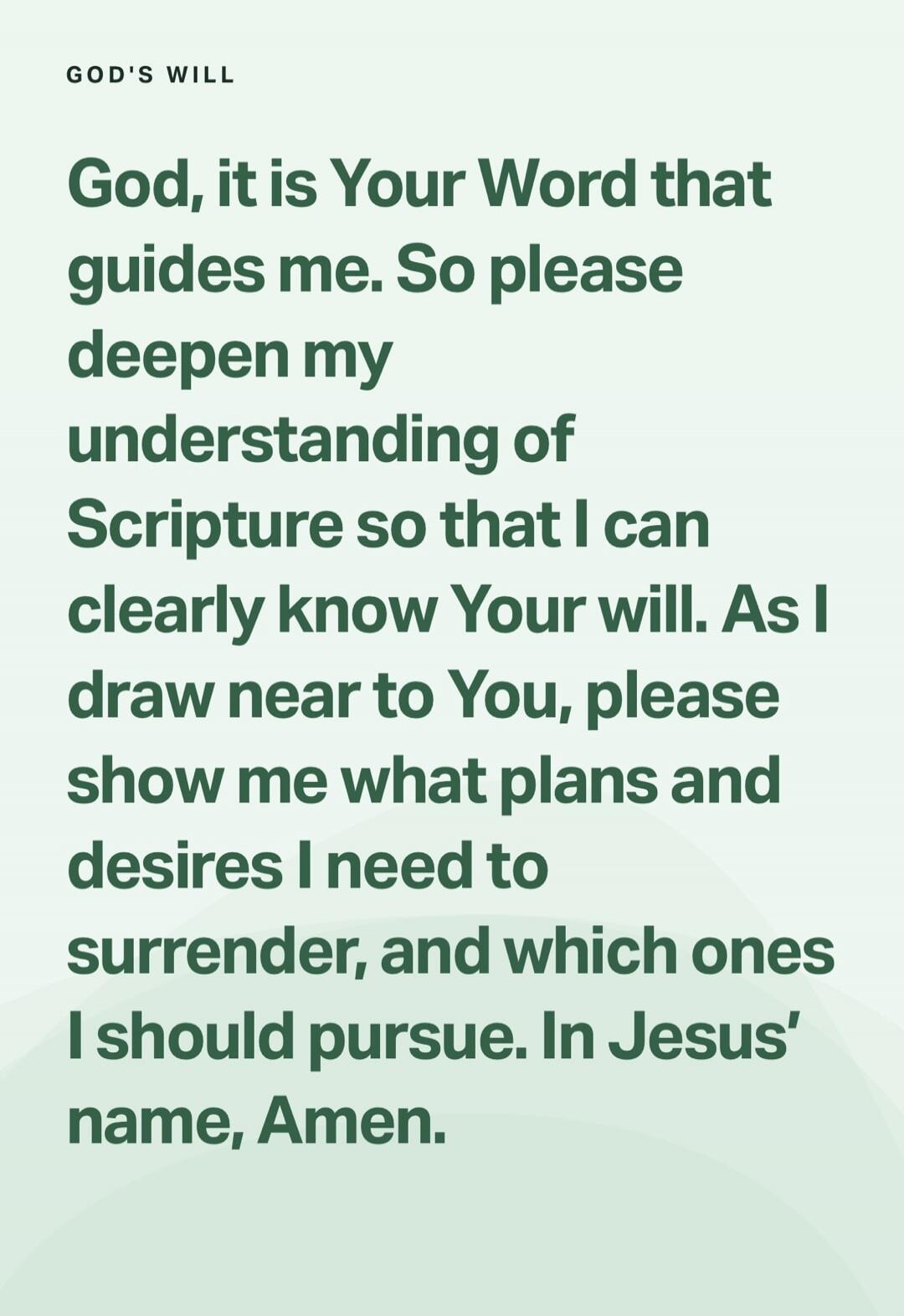 GOD'S WILL
God, it is Your Word that guides me. So please deepen my understanding of Scripture so that I can clearly know Your will. As I draw near to You, please show me what plans and desires I need to surrender, and which ones I should pursue. In Jesus' name, Amen.