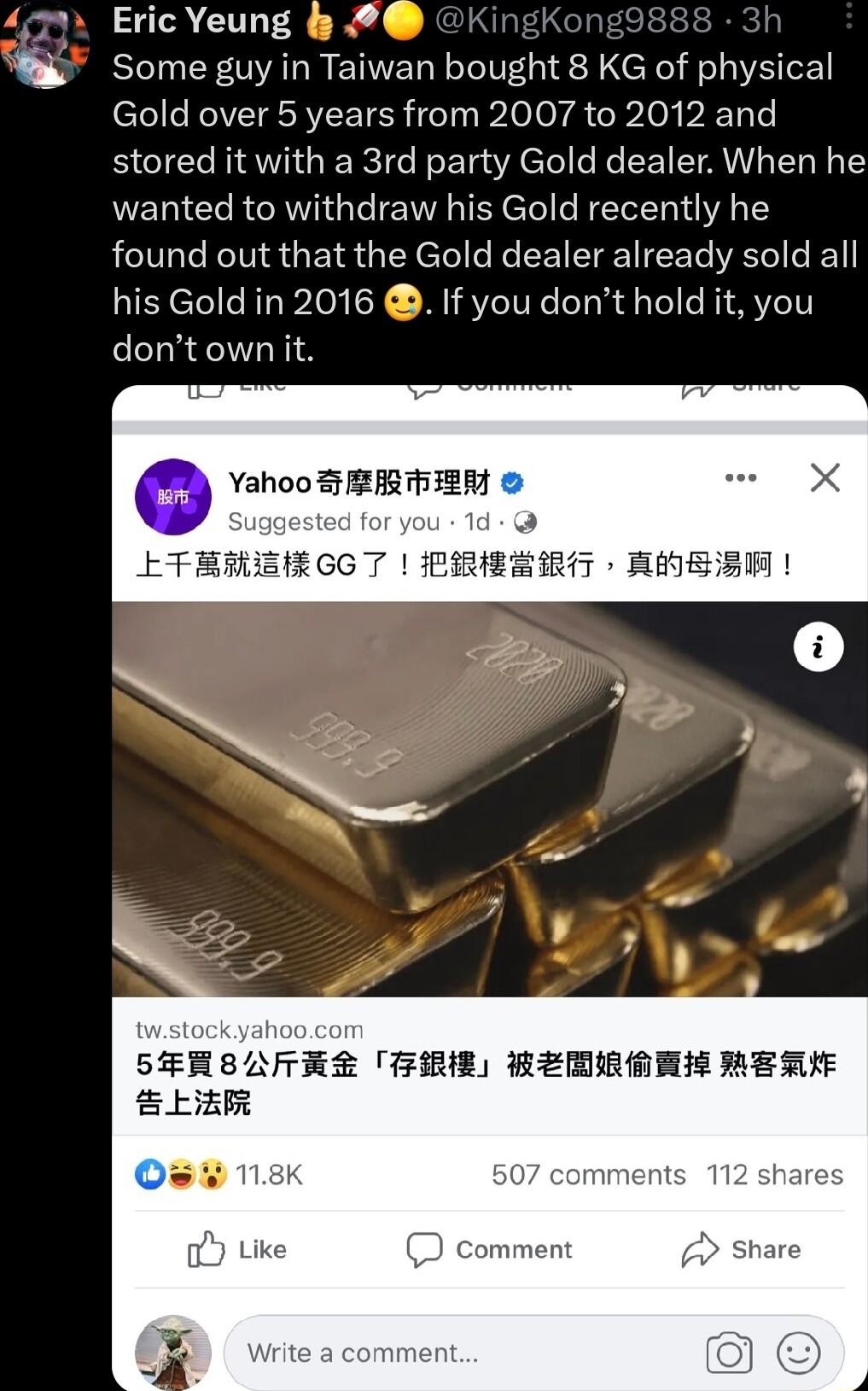 Eric Yeung 2 Some guy in Taiwan bought 8 KG of physical l CREIEIRREETER T oo oy g R lol AT stored it with a 3rd party Gold dealer When he wanted to withdraw his Gold recently he found out that the Gold dealer already sold all his Gold in 2016 If you dont hold it you dontownit Yahoo SRABHIER SFEHSAFESR FRIE REMAMEE MERUE R o ke comment