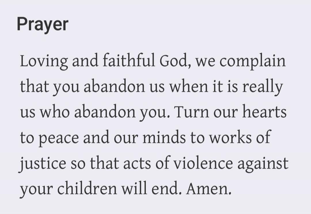 Prayer Loving and faithful God, we complain that you abandon us when it is really us who abandon you. Turn our hearts to peace and our minds to works of justice so that acts of violence against your children will end. Amen.