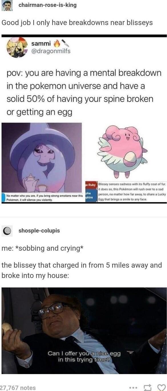 Q chairman rose is ing Good job only have breakdowns near blisseys sammi pov you are having a mental breakdown in the pokemon universe and have a solid 50 of having your spine broken or getting an egg shosple colupis me sobbing and crying the blissey that charged in from 5 miles away and broke into my house 1 offer youl in this trying tIce