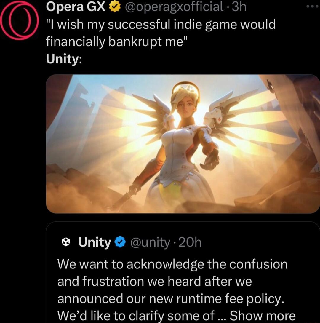 7 N OperaGX operagxofficial 3h N l wish my successful indie game would HLENEIAER UG a0 Unity Unity unity 20h We want to acknowledge the confusion and frustration we heard after we announced our new runtime fee policy Wed like to clarify some of Show more A