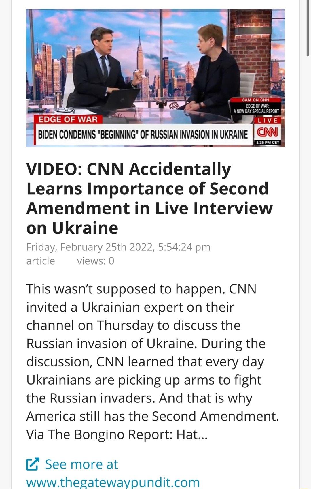 EDGEOFWAR i ey BIEN CONDENNS BEGINING OF RUSSIAN INVASION N UKRANE N VIDEO CNN Accidentally Learns Importance of Second Amendment in Live Interview on Ukraine Friday February 25th 2022 55424 pm article views 0 This wasnt supposed to happen CNN invited a Ukrainian expert on their channel on Thursday to discuss the Russian invasion of Ukraine During the discussion CNN learned that every day Ukrainia