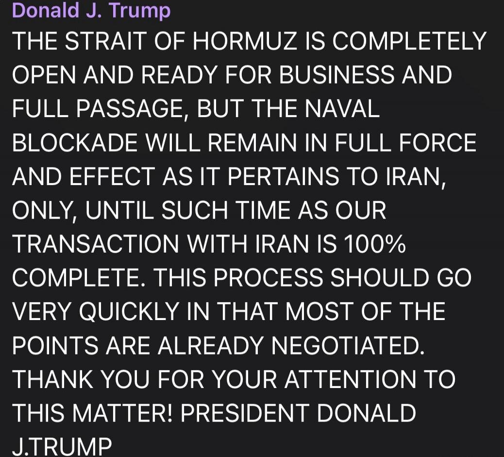 Donald J. Trump THE STRAIT OF HORMUZ IS COMPLETELY OPEN AND READY FOR BUSINESS AND FULL PASSAGE, BUT THE NAVAL BLOCKADE WILL REMAIN IN FULL FORCE AND EFFECT AS IT PERTAINS TO IRAN, ONLY, UNTIL SUCH TIME AS OUR TRANSACTION WITH IRAN IS 100% COMPLETE. THIS PROCESS SHOULD GO VERY QUICKLY IN THAT MOST OF THE POINTS ARE ALREADY NEGOTIATED. THANK YOU FOR