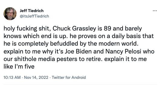 Jeft Tiedrich itsloffTiodrich holy fucking shit Chuck Grassley is 89 and barely knows which end is up he proves on a daily basis that he is completely befuddled by the modern world explain to me why its Joe Biden and Nancy Pelosi who our shithole media pesters to retire explain it to me like Im five 1013 AM Nov 14 2022 Twitter for Android 4545 Retweets 116 Quote Tweets 242K Likes Qo 3 o
