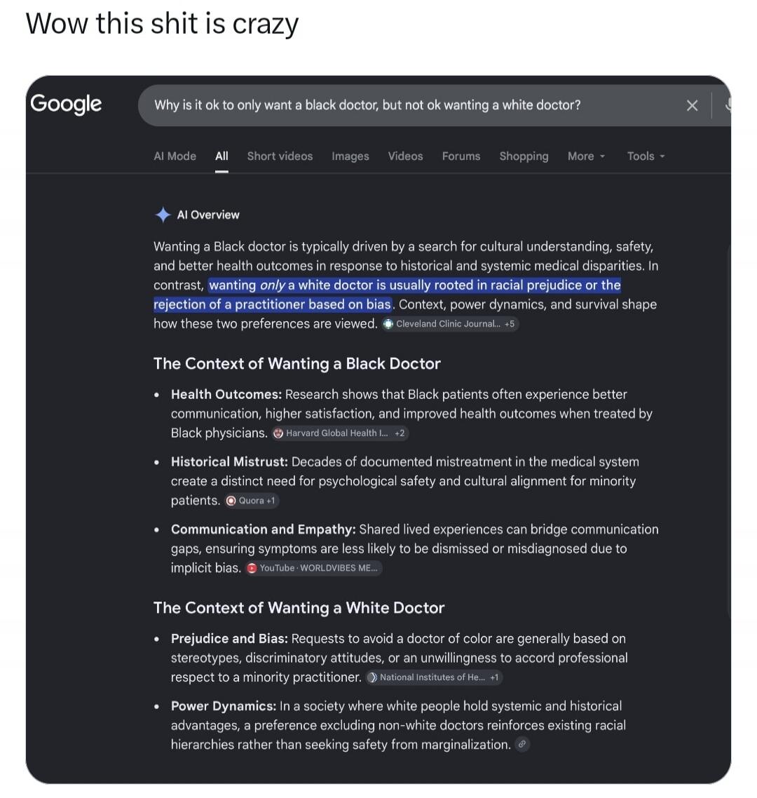 Wow this shit is crazy
Google
Why is it ok to only want a black doctor, but not ok wanting a white doctor?
AI Mode All Short videos Images Videos Forums Shopping More Tools
AI Overview
Wanting a Black doctor is typically driven by a search for cultural understanding, safety, and better health outcomes in response to historical and systemic medical 