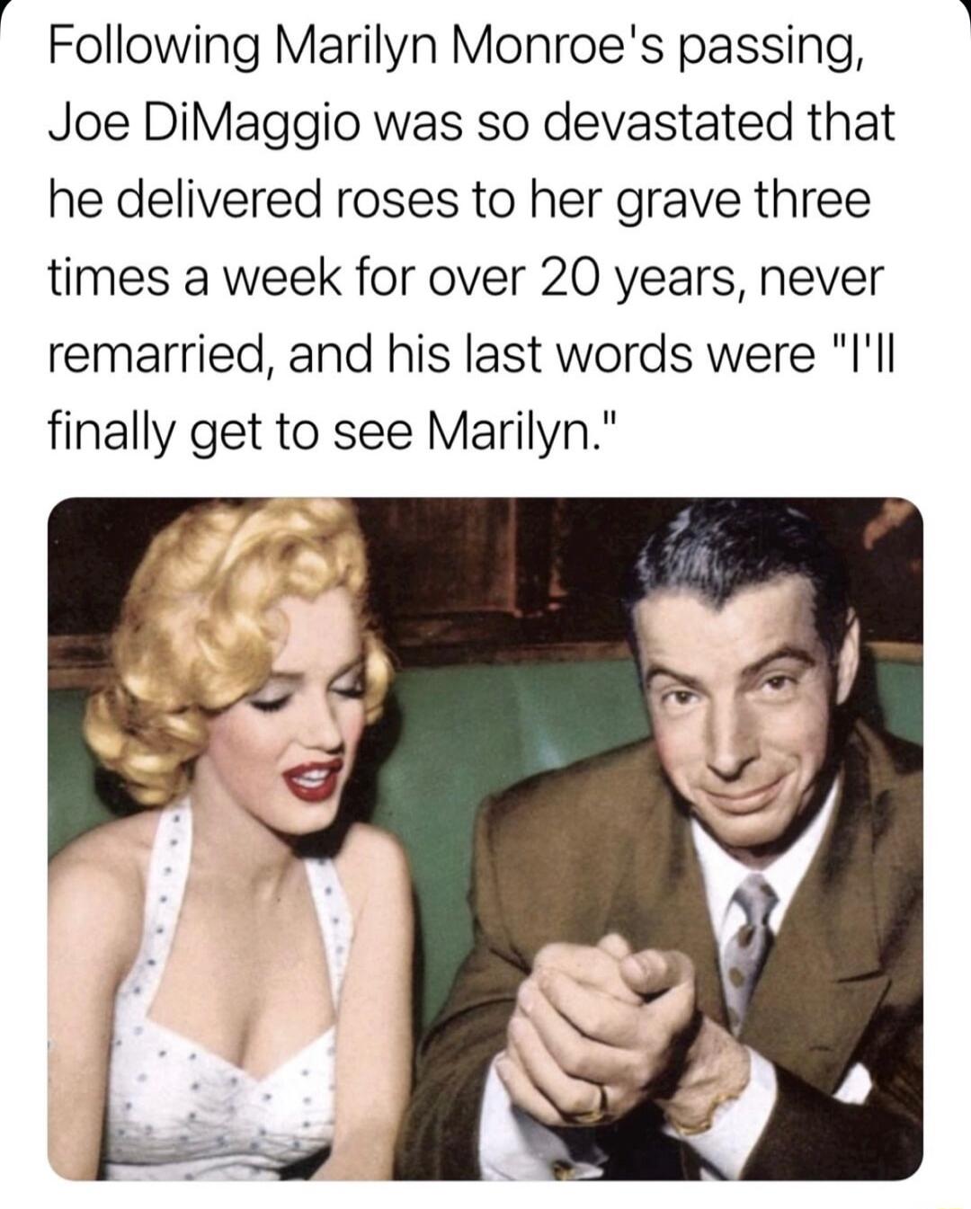 Following Marilyn Monroes passing Joe DiMaggio was so devastated that he delivered roses to her grave three times a week for over 20 years never remarried and his last words were Ill finally get to see Marilyn