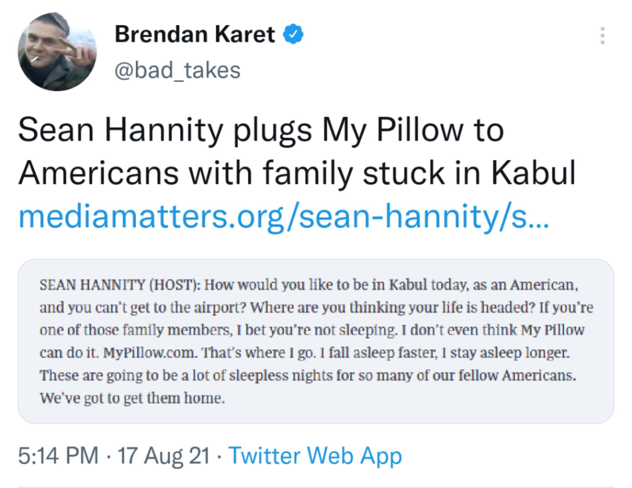 Brendan Karet bad takes Sean Hannity plugs My Pillow to Americans with family stuck in Kabul mediamattersorgsean hannitys SEAN HANNITY HOST How would you like to be in Kabul today as an American and you cant get to the airport Where are you thinking your life is headed If youre one of those family members 1 bet youre not sleeping 1 dont even think My Pillow can do it MyPillowcom Thats where I go 1