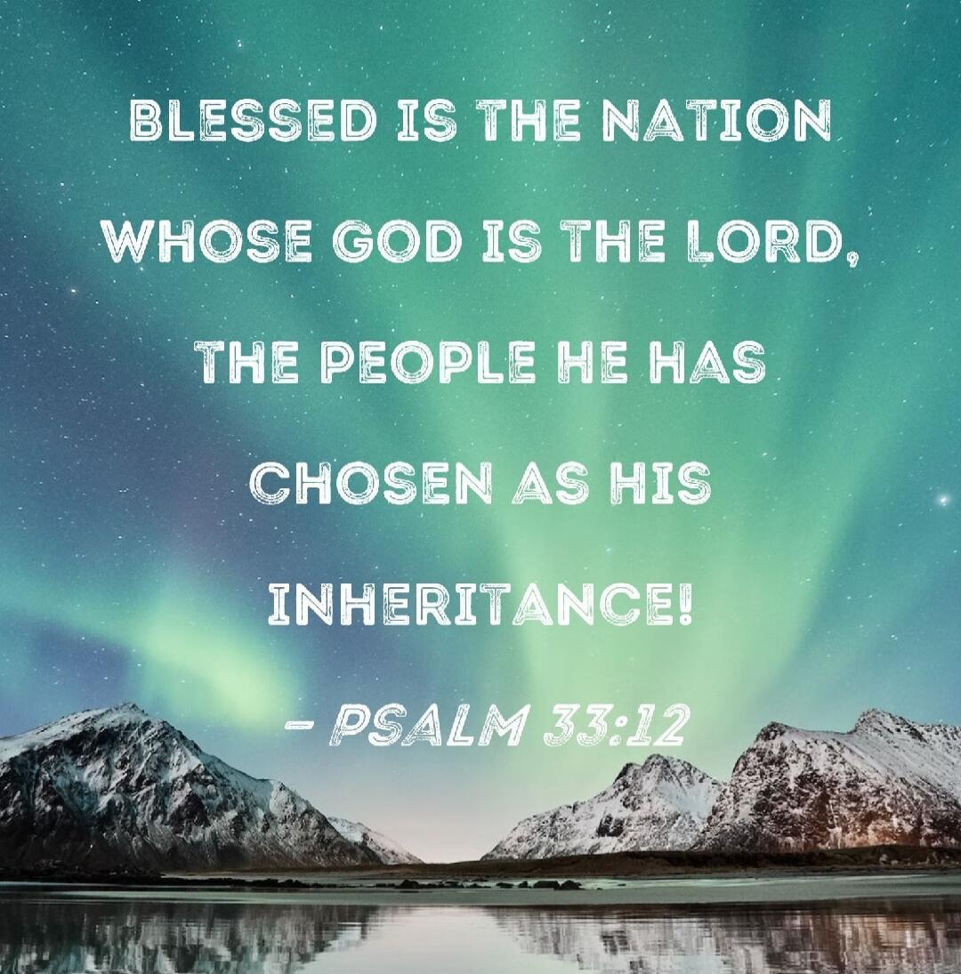 BLESSED IS THE NATION WHOSE GOD IS THE LORD, THE PEOPLE HE HAS CHOSEN AS HIS INHERITANCE! - PSALM 33:12