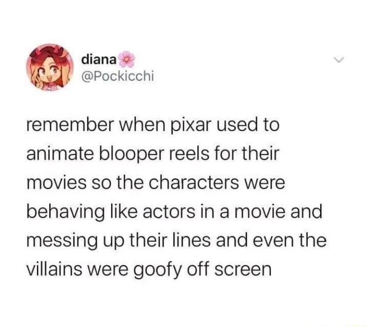 diana Pockicchi remember when pixar used to animate blooper reels for their movies so the characters were behaving like actors in a movie and messing up their lines and even the villains were goofy off screen