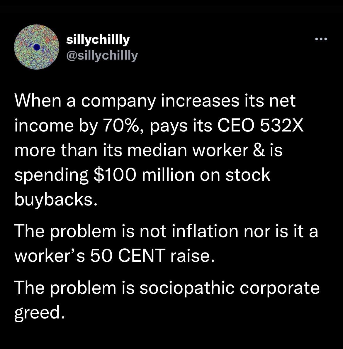 sillychillly sillychillly When a company increases its net income by 70 pays its CEO 532X CRGETN R T T RV T T A spending 100 million on stock buybacks The problem is not inflation nor is it a workers 50 CENT raise The problem is sociopathic corporate greed