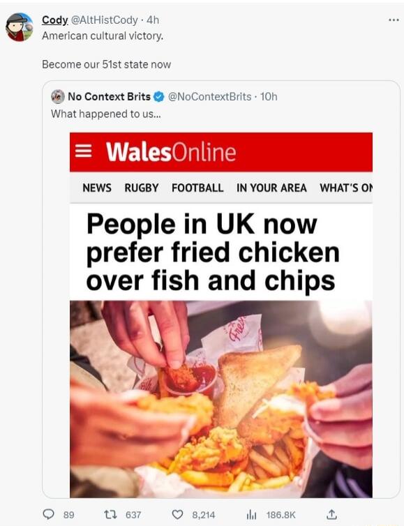 Cody @AltHistCody · 4h American cultural victory. Become our 51st state now No Context Brits @NoContextBrits · 10h What happened to us... WalesOnline NEWS RUGBY FOOTBALL IN YOUR AREA WHAT'S ON People in UK now prefer fried chicken over fish and chips