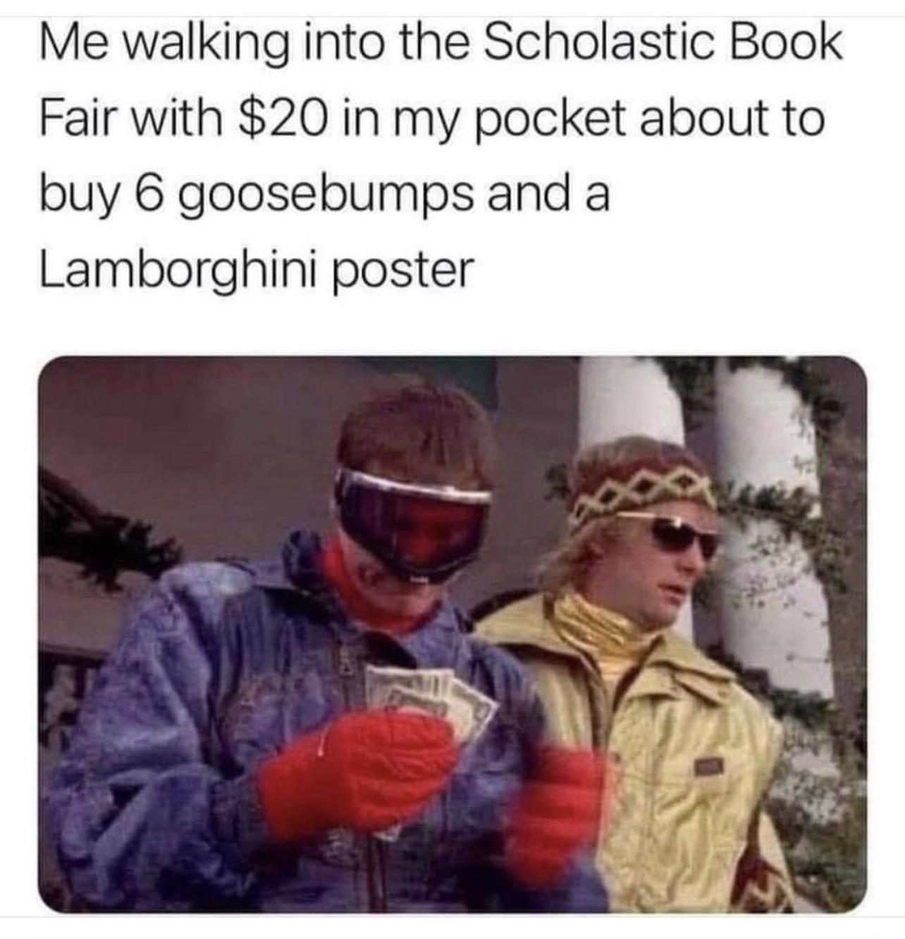 Me walking into the Scholastic Book Fair with 20 in my pocket about to buy 6 goosebumps and a Lamborghini poster