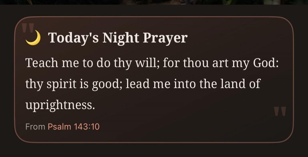 Today's Night Prayer Teach me to do thy will; for thou art my God: thy spirit is good; lead me into the land of uprightness. From Psalm 143:10