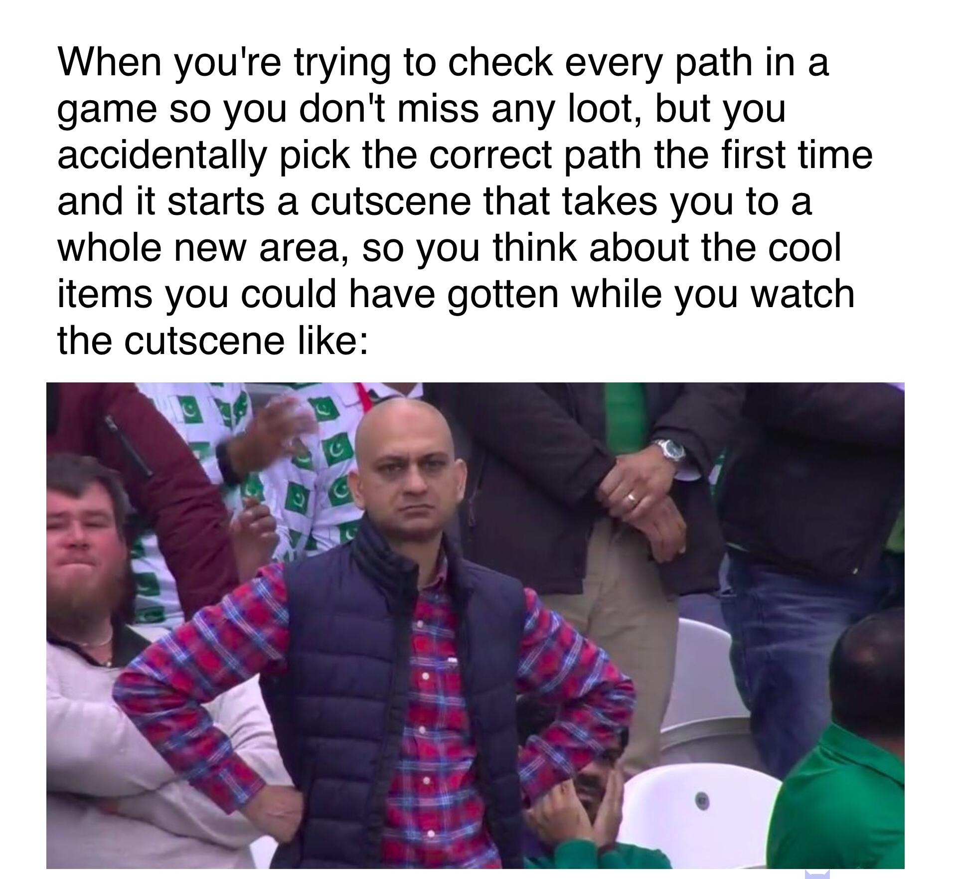When youre trying to check every path in a game so you dont miss any loot but you accidentally pick the correct path the first time and it starts a cutscene that takes you to a whole new area so you think about the cool items you could have gotten while you watch the cutscene like