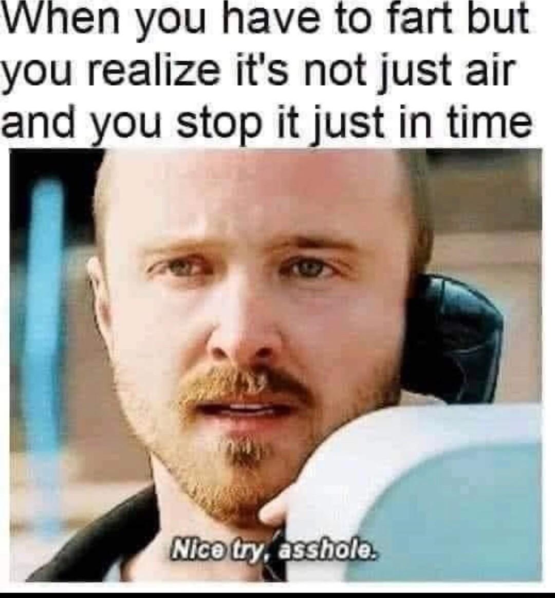 VWhen you have to fart but you realize its not just air and you stop it just in time