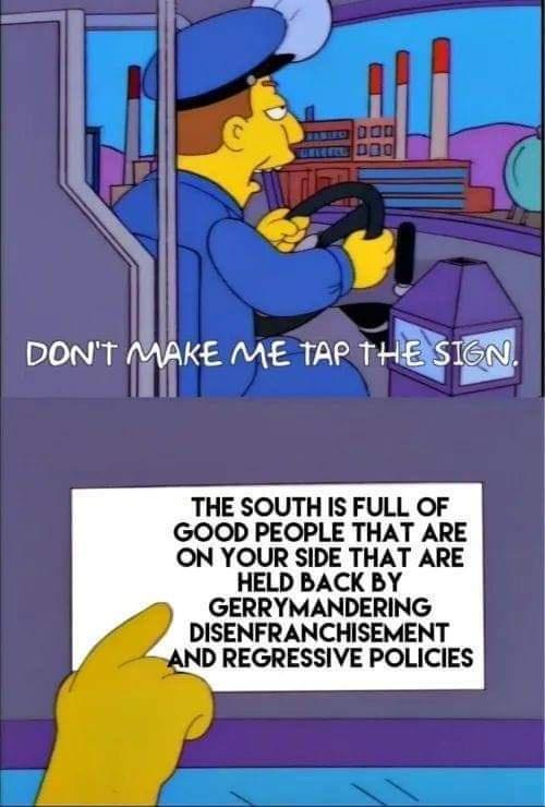 i DONT EAAKE ME TAP THE SI THE SOUTH IS FULL OF GOOD PEOPLE THAT ARE ON YOUR SIDE THAT ARE HELD BACK BY GERRYMANDERING DISENFRANCHISEMENT AND REGRESSIVE POLICIES