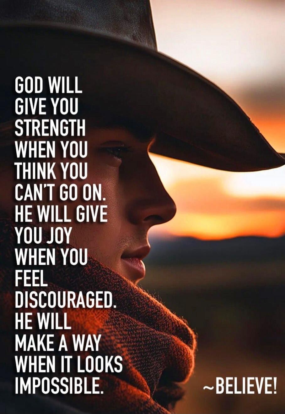 GOD WILL GIVE YOU STRENGTH WHEN YOU THINK YOU CAN'T GO ON. HE WILL GIVE YOU JOY WHEN YOU FEEL DISCOURAGED. HE WILL MAKE A WAY WHEN IT LOOKS IMPOSSIBLE. ~BELIEVE!