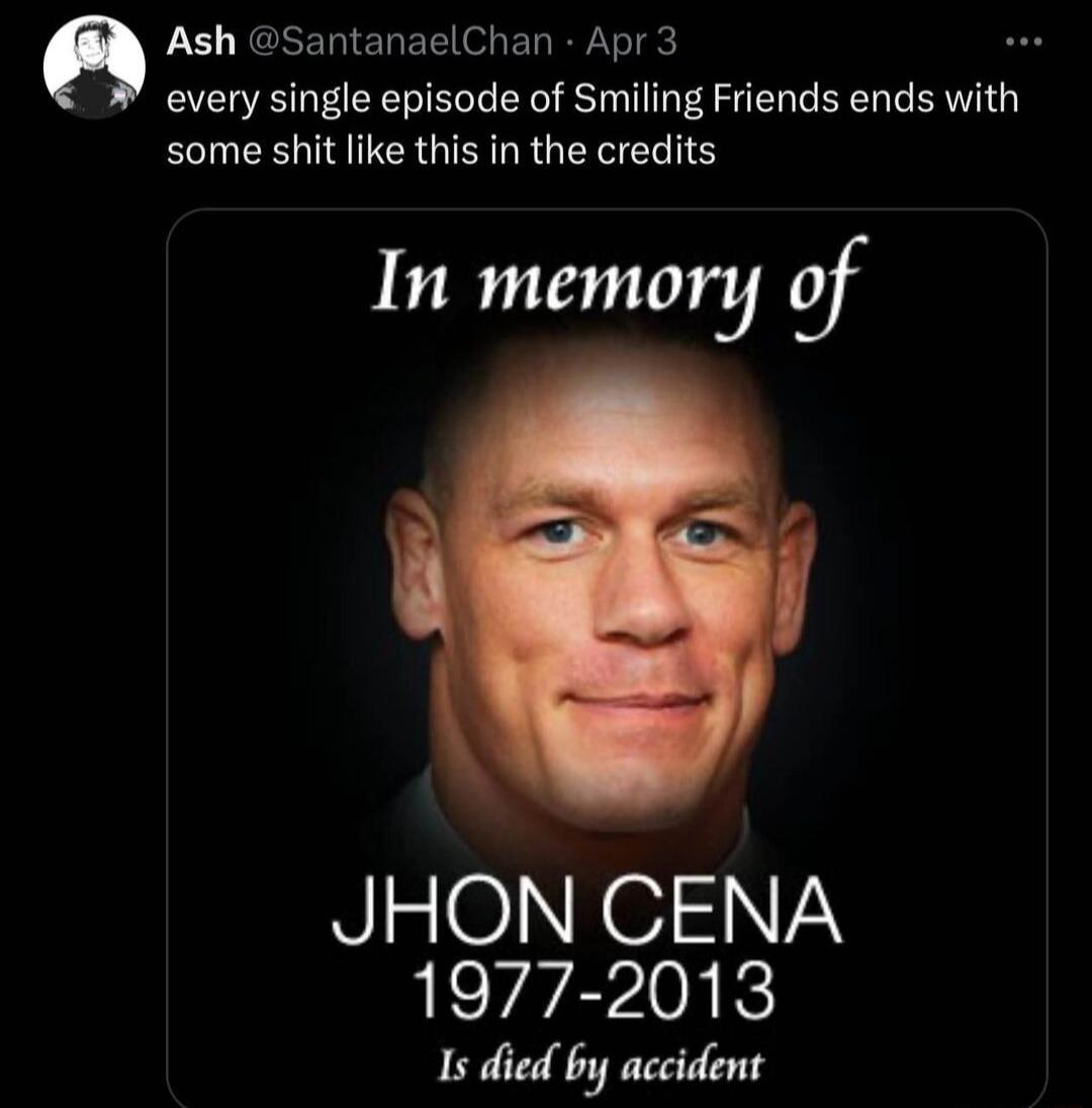 Ash SantanaelChan Apr 3 every single episode of Smiling Friends ends with some shit like this in the credits In memory of JHON CENA 1977 2013 Is died by accident