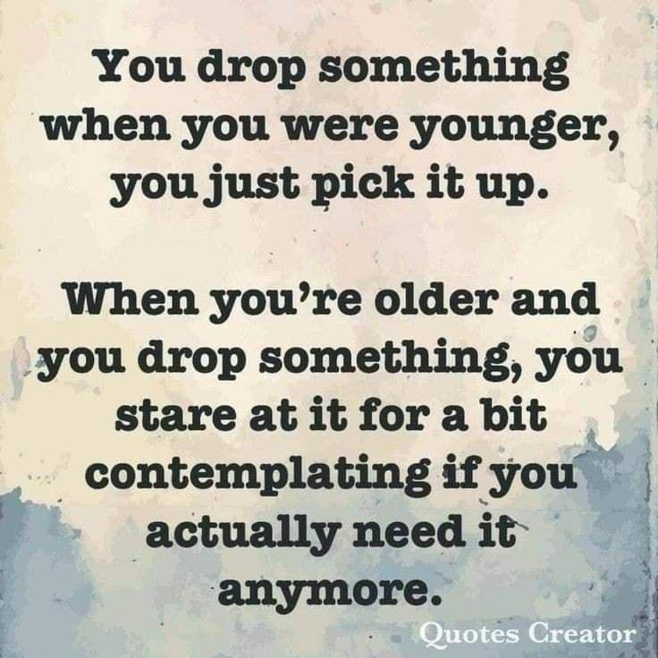 You drop something when you were younger you just pick it up When youre older and you drop something you stare at it for a bit contemplating if youi A actually need it anymore i Eh s