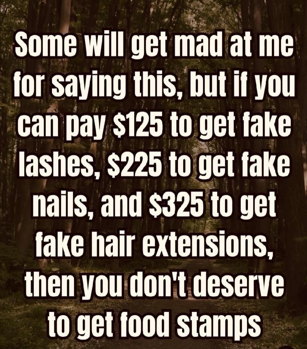 Some will get mad at me for saying this, but if you can pay $125 to get fake lashes, $225 to get fake nails, and $325 to get fake hair extensions, then you don't deserve to get food stamps