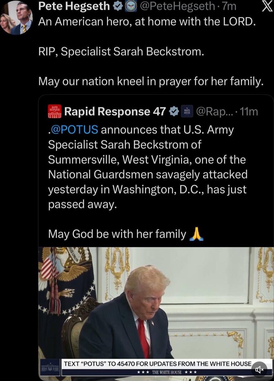Pete Hegseth ... An American hero, at home with the LORD. RIP, Specialist Sarah Beckstrom. May our nation kneel in prayer for her family. Rapid Response 47 @POTUS announces that U.S. Army Specialist Sarah Beckstrom of Summersville, West Virginia, one of the National Guardsmen savagely attacked yesterday in Washington, D.C., has just passed away. Ma