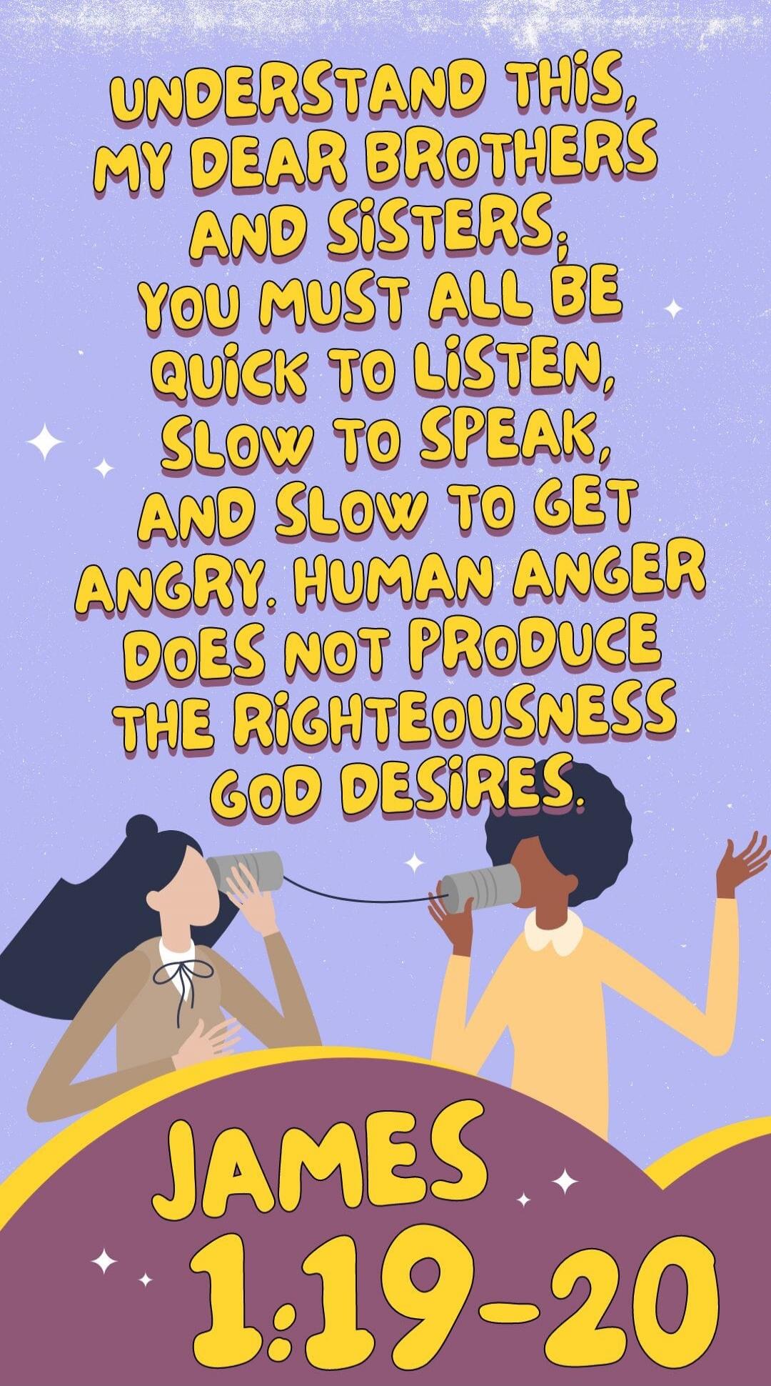 UNDERSTAND THIS, MY DEAR BROTHERS AND SISTERS, YOU MUST ALL BE QUICK TO LISTEN, SLOW TO SPEAK, AND SLOW TO GET ANGRY. HUMAN ANGER DOES NOT PRODUCE THE RIGHTEOUSNESS GOD DESIRES. JAMES 1:19-20