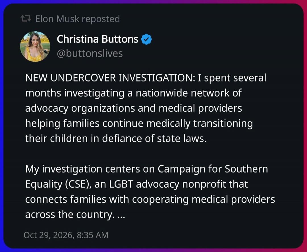 Elon Musk reposted Christina Buttons @buttonslives NEW UNDERCOVER INVESTIGATION: I spent several months investigating a nationwide network of advocacy organizations and medical providers helping families continue medically transitioning their children in defiance of state laws. My investigation centers on Campaign for Southern Equality (CSE), an LG
