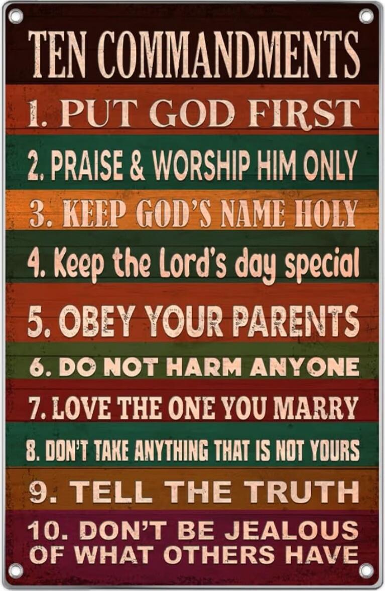 TEN COMMANDMENTS
1. PUT GOD FIRST
2. PRAISE & WORSHIP HIM ONLY
3. KEEP GOD'S NAME HOLY
4. KEEP THE LORD'S DAY SPECIAL
5. OBEY YOUR PARENTS
6. DO NOT HARM ANYONE
7. LOVE THE ONE YOU MARRY
8. DON'T TAKE ANYTHING THAT IS NOT YOURS
9. TELL THE TRUTH
10. DON'T BE JEALOUS OF WHAT OTHERS HAVE