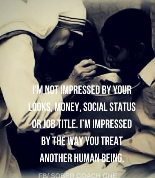 I'M NOT IMPRESSED BY YOUR LOOKS, MONEY, SOCIAL STATUS OR JOB TITLE. I'M IMPRESSED BY THE WAY YOU TREAT ANOTHER HUMAN BEING.