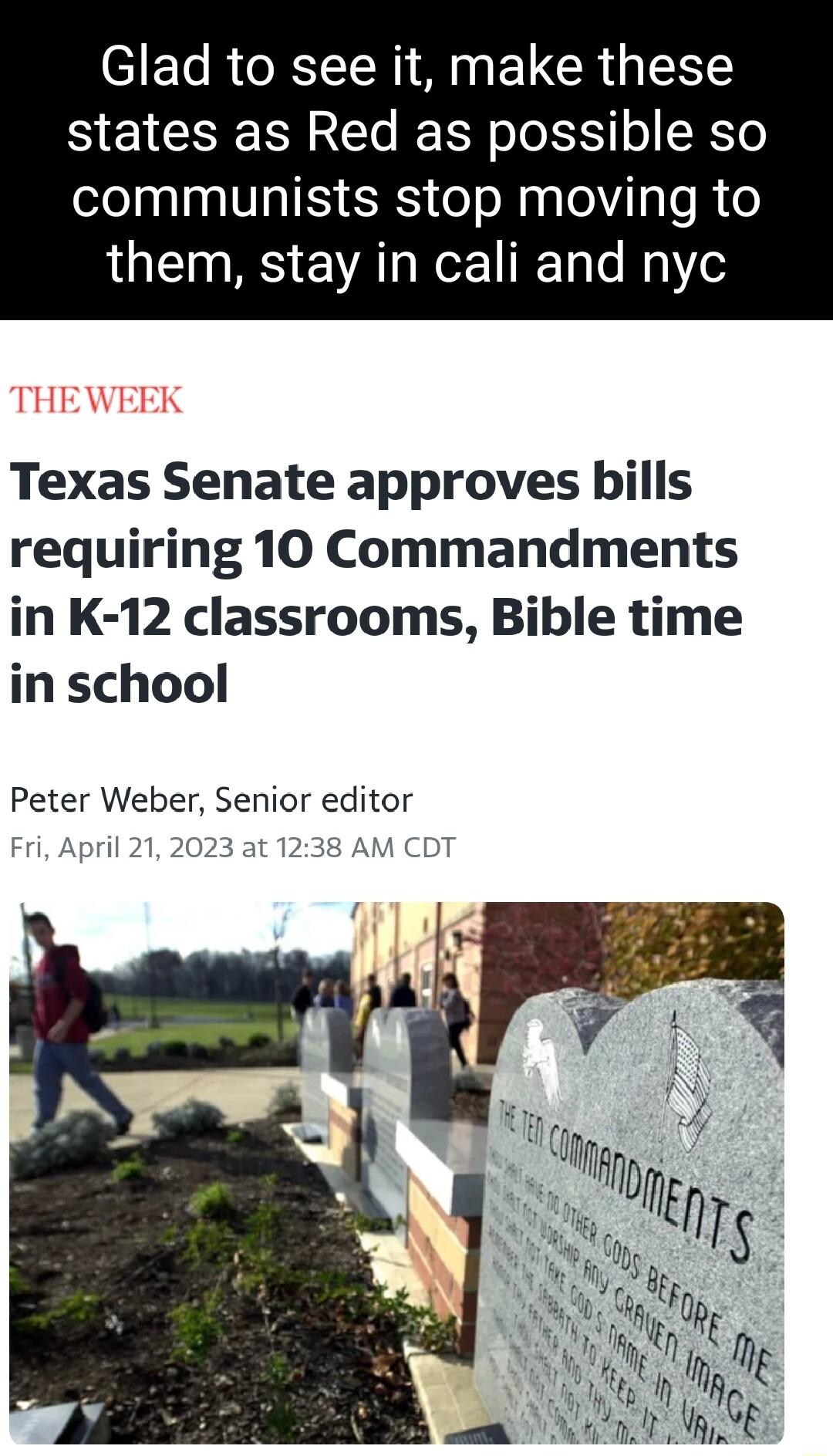 Glad to see it make these states as Red as possible so communists stop moving to them stay in cali and nyc THEWEEK Texas Senate approves bills requiring 10 Commandments in K 12 classrooms Bible time in school Peter Weber Senior editor April 212023 at 1238 AM CE