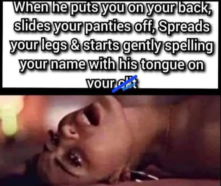 When he puts you on your back, slides your panties off, Spreads your legs & starts gently spelling your name with his tongue on your clit