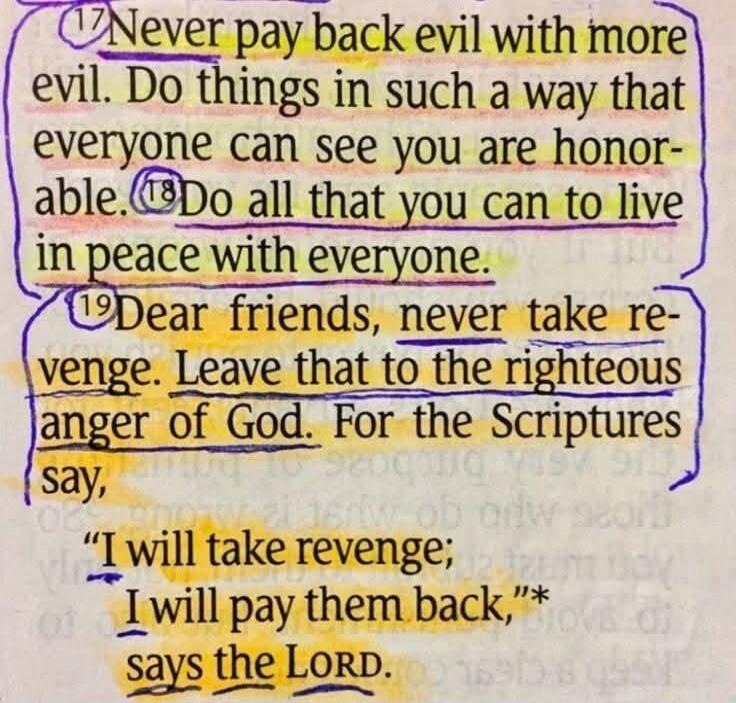 Never pay back evil with more evil. Do things in such a way that everyone can see you are honorable. Do all that you can to live in peace with everyone. Dear friends, never take revenge. Leave that to the righteous anger of God. For the Scriptures say, 