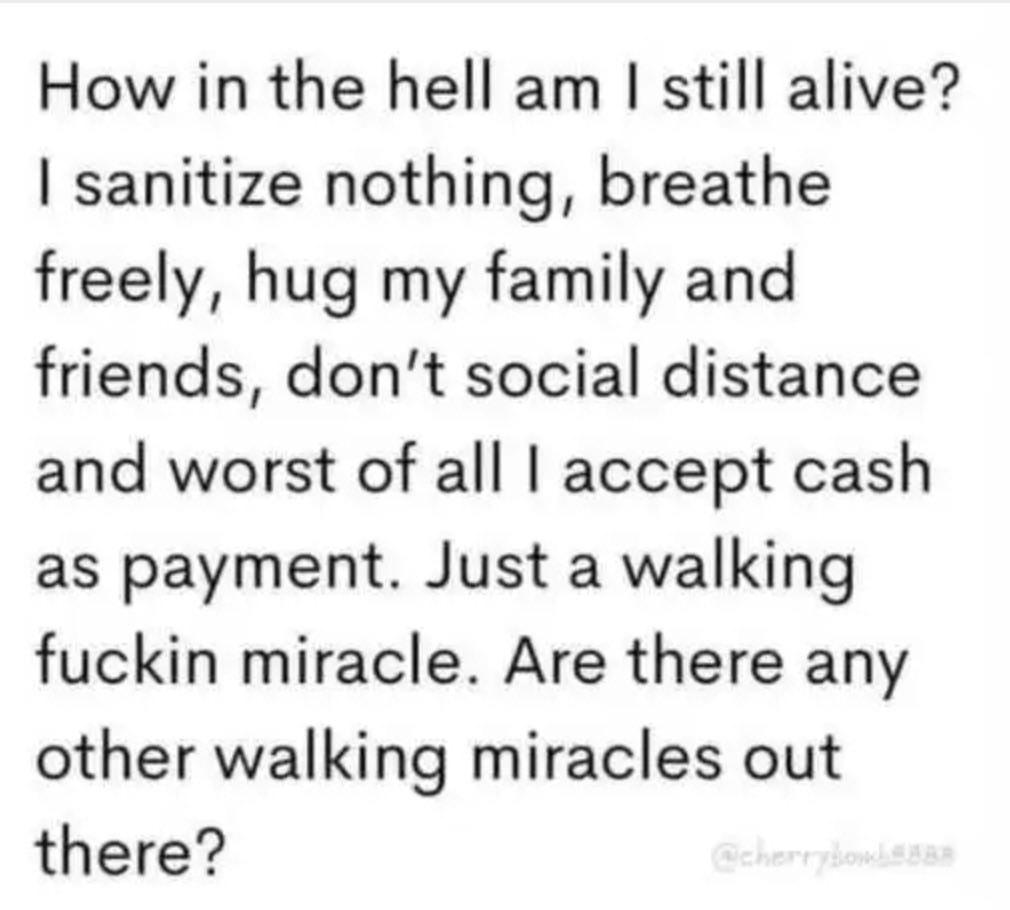 How in the hell am still alive sanitize nothing breathe freely hug my family and friends dont social distance and worst of all accept cash as payment Just a walking fuckin miracle Are there any other walking miracles out there