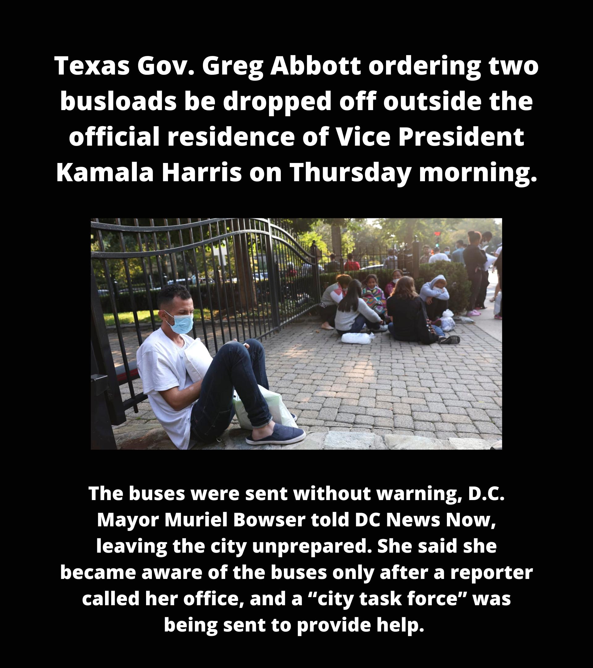 Texas Gov Greg Abbott ordering two busloads be dropped off outside the official residence of Vice President LELEIELEIGER DR QIS ENR LI TS The buses were sent without warning DC Mayor Muriel Bowser told DC News Now leaving the city unprepared She said she became aware of the buses only after a reporter called her office and a city task force was being sent to provide help