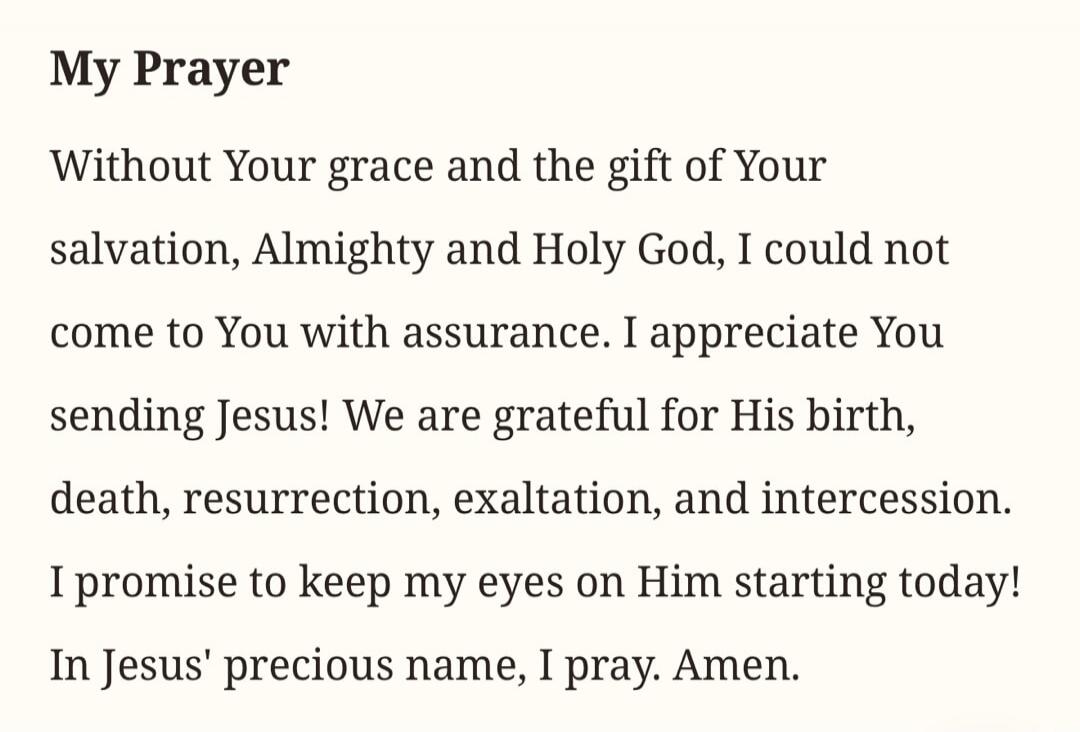 My Prayer Without Your grace and the gift of Your salvation, Almighty and Holy God, I could not come to You with assurance. I appreciate You sending Jesus! We are grateful for His birth, death, resurrection, exaltation, and intercession. I promise to keep my eyes on Him starting today! In Jesus' precious name, I pray. Amen.