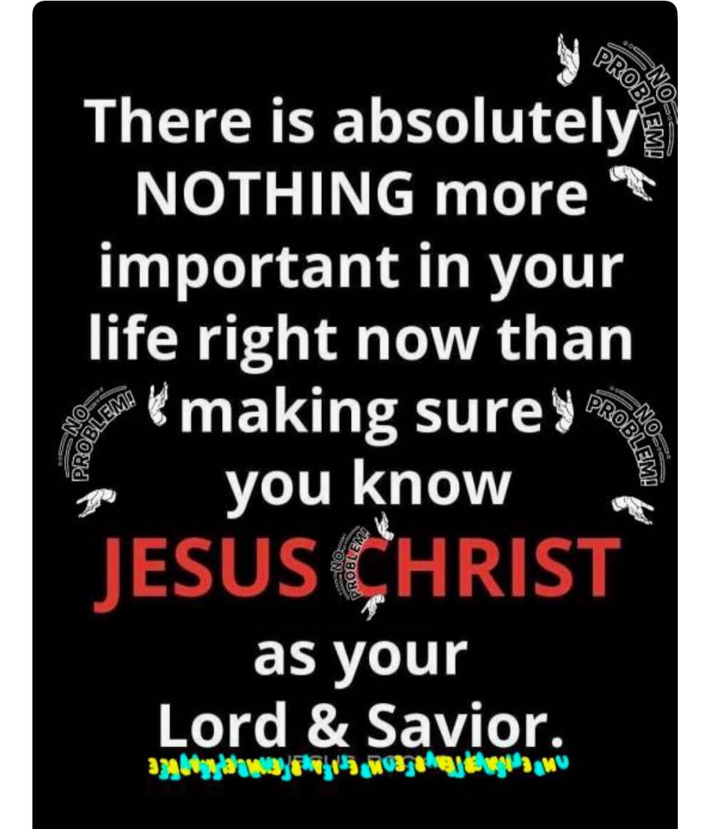 There is absolutely NOTHING more important in your life right now than making sure you know JESUS CHRIST as your Lord & Savior.