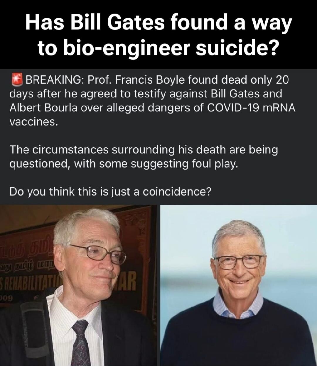 Has Bill Gates found a way to bio-engineer suicide? BREAKING: Prof. Francis Boyle found dead only 20 days after he agreed to testify against Bill Gates and Albert Bourla over alleged dangers of COVID-19 mRNA vaccines. The circumstances surrounding his death are being questioned, with some suggesting foul play. Do you think this is just a coincidenc