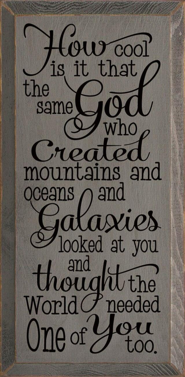 How cool is it that the same God who created mountains and oceans and Galaxies looked at you and thought the World needed One of You too.