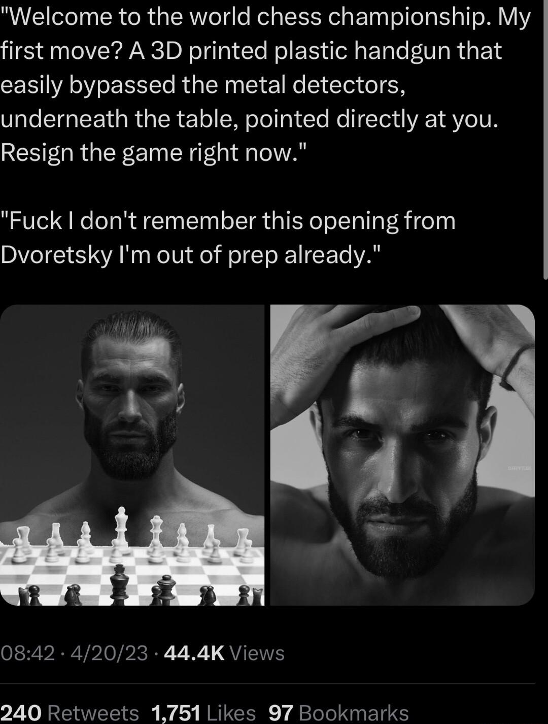 Welcome to the world chess championship My first move A 3D printed plastic handgun that easily bypassed the metal detectors underneath the table pointed directly at you Resign the game right now Fuck dont remember this opening from Dvoretsky Im out of prep already N 4 g 0842 42023 444K V 240 Retweets 1751 Likes 97 Bookmarks