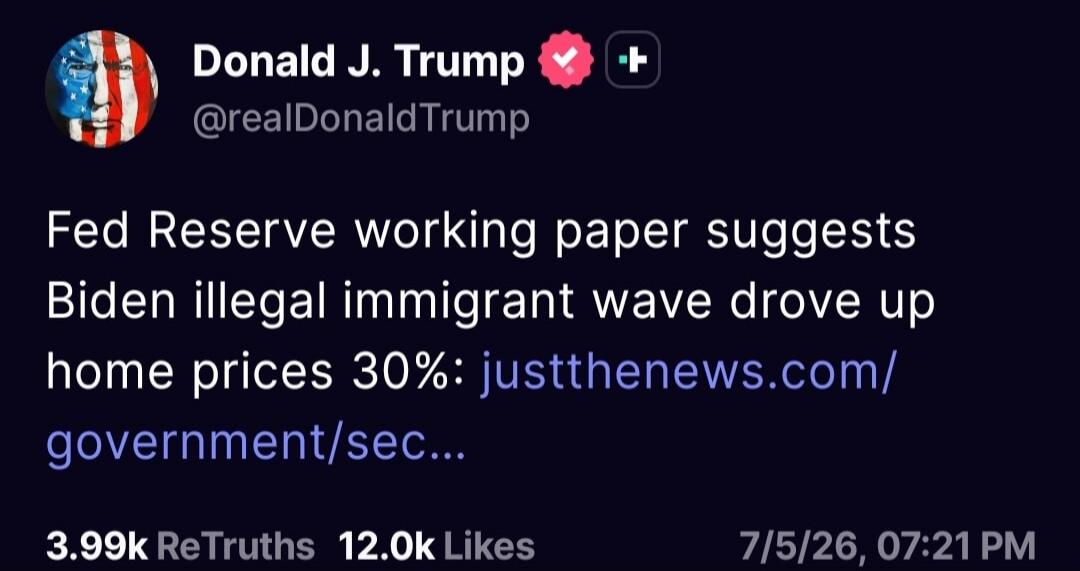 Donald J. Trump @realDonaldTrump Fed Reserve working paper suggests Biden illegal immigrant wave drove up home prices 30%: justthenews.com/government/sec... 3.99k ReTruths 12.0k Likes 7/5/26, 07:21 PM