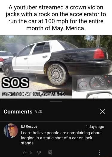 A youtuber streamed a crown vic on jacks with a rock on the accelerator to run the car at 100 mph for the entire month of May Merica Comments 92 X sl EJRescue 4days ago A8 1 cant believe people are complaining about lagging in a static shot of a car on jack stands