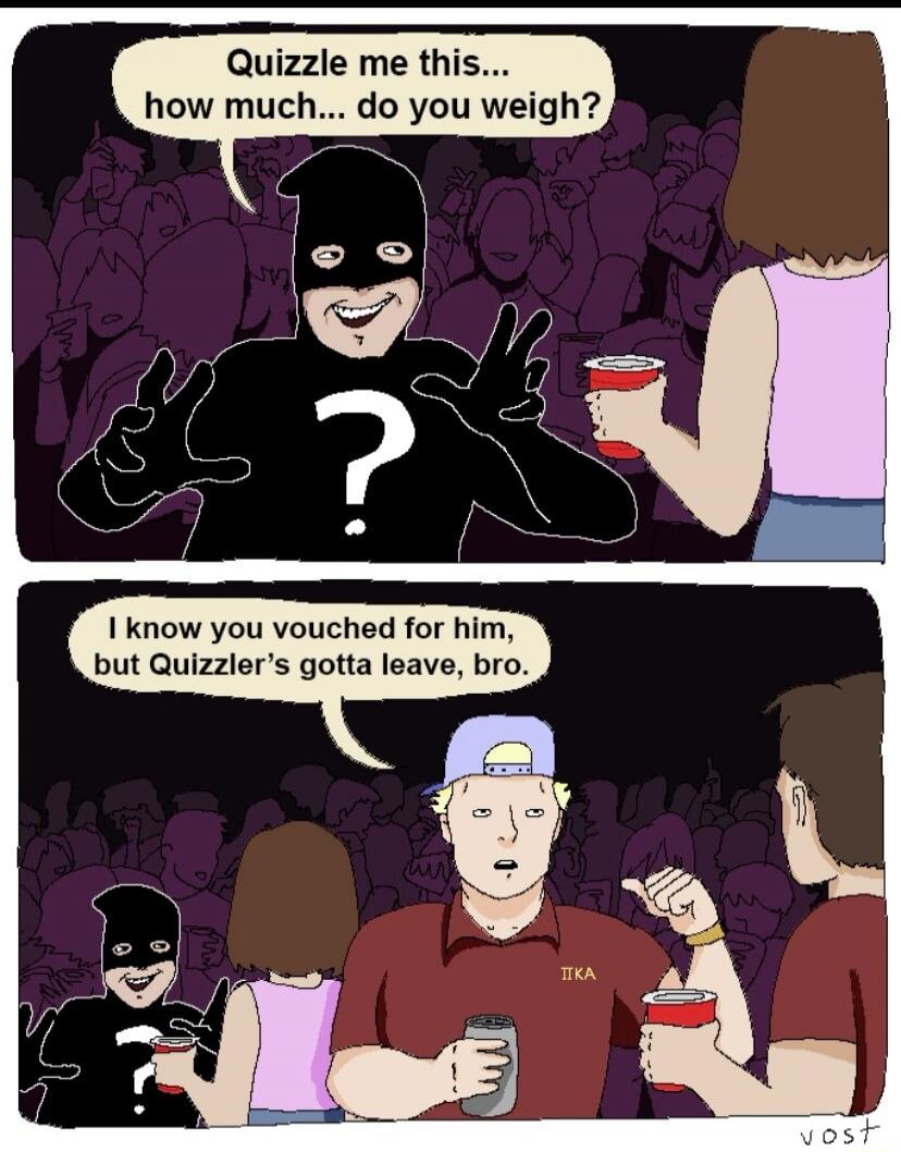 Quizzle me this... how much... do you weigh? I know you vouched for him, but Quizzler's gotta leave, bro.