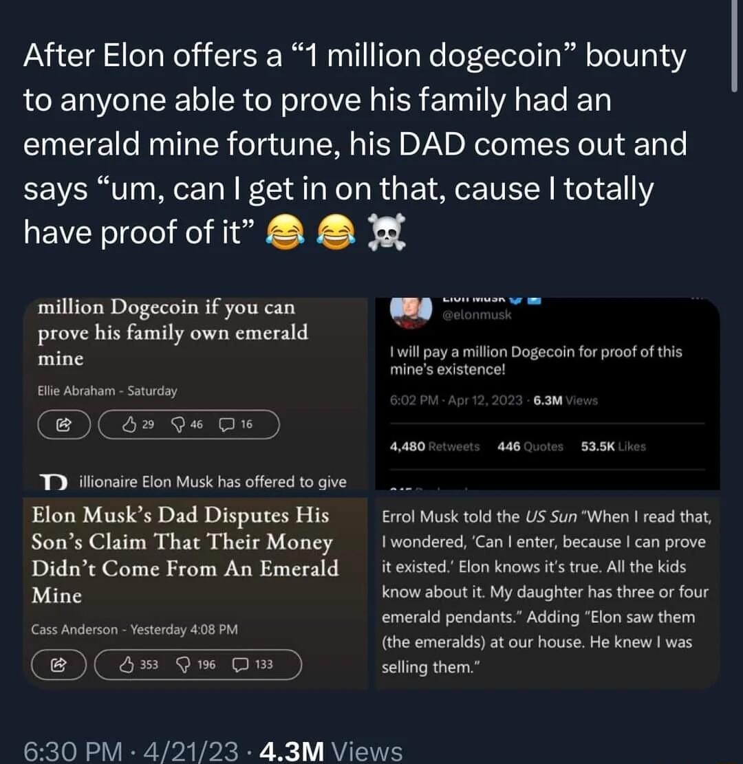 After Elon offers a 1 million dogecoin bounty to anyone able to prove his family had an emerald mine fortune his DAD comes out and says um can get in on that cause totally have proof of it million Dogecoin if you can prove his family own emerald e it pay aion Dogacoinforproofof his O I T iionie lon Musk s cleedtogve Elon Musks Dad Disputes His l sk tkd the U5 SunWhen rea tha Sons Claim That Their 