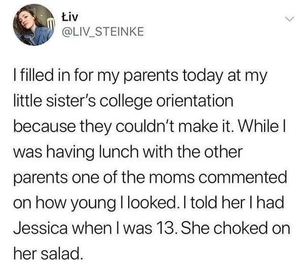 Liv LIV_STEINKE filled in for my parents today at my little sisters college orientation because they couldnt make it While was having lunch with the other parents one of the moms commented on how young looked told her had Jessica when was 13 She choked on her salad
