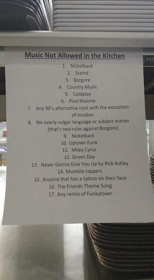 B e Music Not Allowed in the Kitchen E 1 Nickelback 2 Staind 3 Borgore 4 Country Music 5 Coldplay 6 Post Malone 7 Any 90s alternative rock with the exception of Incubus 8 Nooverly vulgar language or subject matter thats two rules against Borgore 9 Nickelback 10 Uptown Funk 11 Miley Cyrus 12 Green Day 13 Never Gonna Give You Up by Rick Astley 14 Mumble rappers 15 Anyone that has a tattao on their f