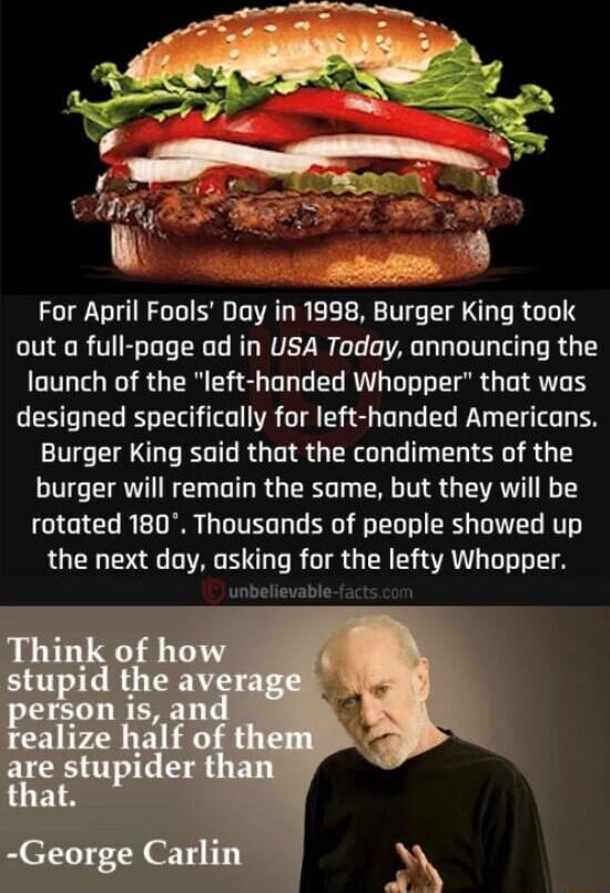For April Fools Day in 1998 Burger SOURGEY out a full page ad in USA Today announcing the launch of the left handed Whopper that was designed specifically for left handed Americans Burger King said that the condiments of the burger will remain the same but they will be rotated 180 Thousands of people showed up the next day asking for the Iefty Whopper unbelievable