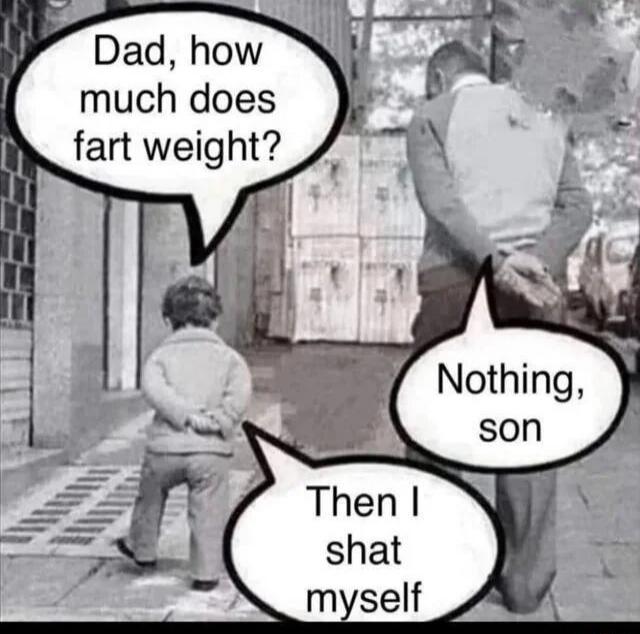 Dad, how much does fart weight? Nothing, son. Then I shat myself.