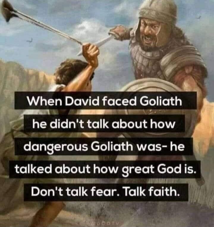 When David faced Goliath he didn't talk about how dangerous Goliath was- he talked about how great God is. Don't talk fear. Talk faith.