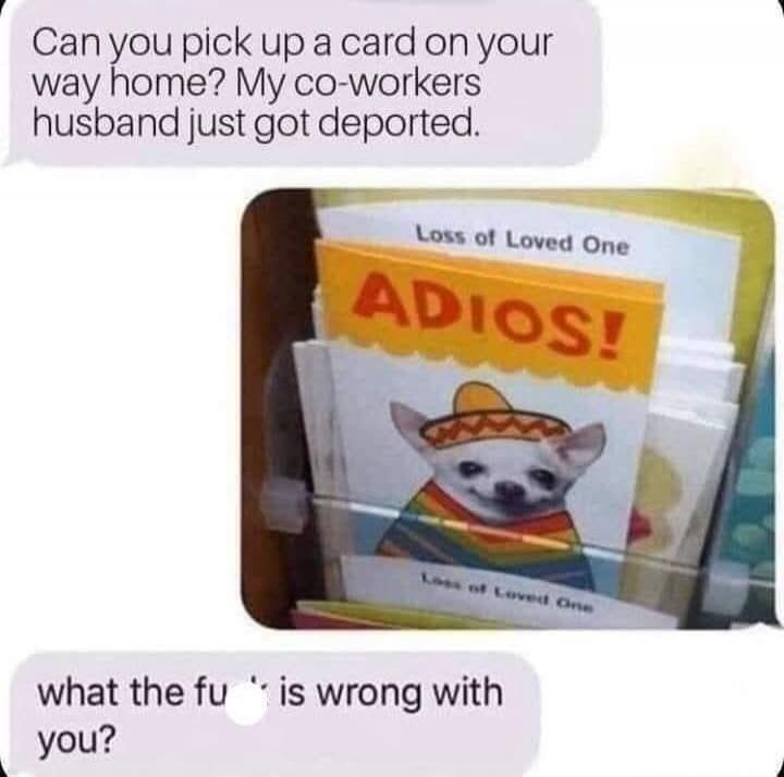 Can you pick up a card on your way home? My co-workers husband just got deported. Loss of Loved One. ADIOS! what the fu** is wrong with you?