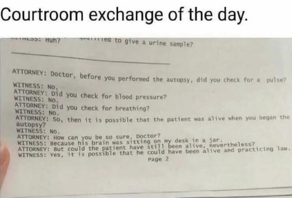 Courtroom exchange of the day.

ATTORNEY: Doctor, before you performed the autopsy, did you check for a pulse?
WITNESS: No.
ATTORNEY: Did you check for blood pressure?
WITNESS: No.
ATTORNEY: Did you check for breathing?
WITNESS: No.
ATTORNEY: So, how can you be so sure, Doctor?
WITNESS: Because his brain was sitting on my desk in a jar.
ATTORNEY: B